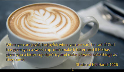 When you are joyful, be joyful; when you are sad, be sad. If God has given you a sweet cup, dont make it bitter; and if He has given you a bitter cup, dont try and make it sweet; take things as they come.   Shade of His Hand, 1226 L